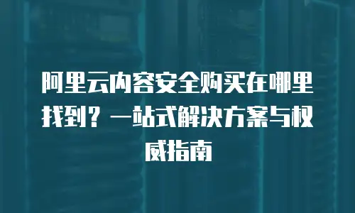 阿里云内容安全购买在哪里找到？一站式解决方案与权威指南
