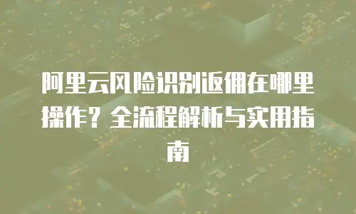 阿里云风险识别返佣在哪里操作？全流程解析与实用指南