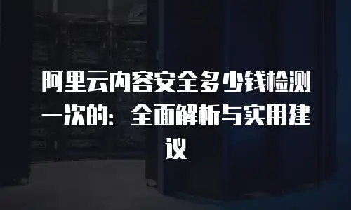 阿里云内容安全多少钱检测一次的：全面解析与实用建议