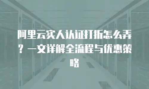 阿里云实人认证打折怎么弄？一文详解全流程与优惠策略
