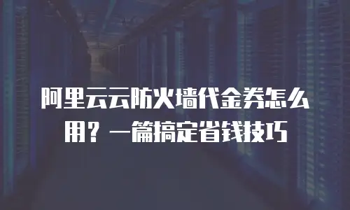 阿里云云防火墙代金券怎么用？一篇搞定省钱技巧