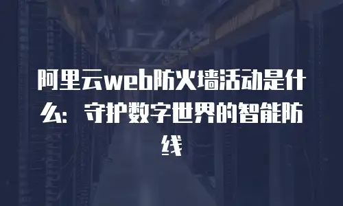 阿里云web防火墙活动是什么：守护数字世界的智能防线