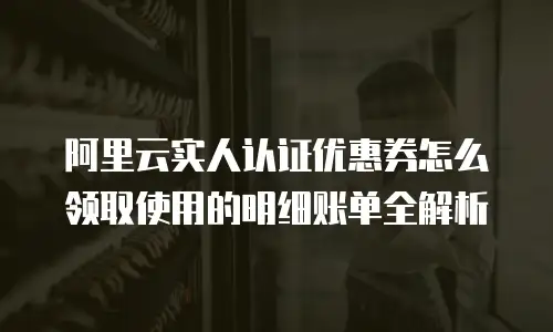 阿里云实人认证优惠券怎么领取使用的明细账单全解析