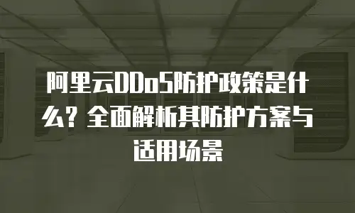 阿里云DDoS防护政策是什么？全面解析其防护方案与适用场景