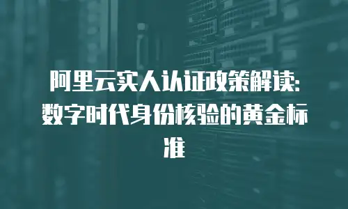 阿里云实人认证政策解读：数字时代身份核验的黄金标准