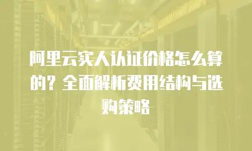 阿里云实人认证价格怎么算的？全面解析费用结构与选购策略