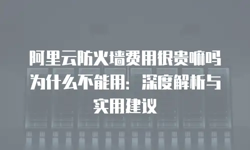 阿里云防火墙费用很贵嘛吗为什么不能用：深度解析与实用建议