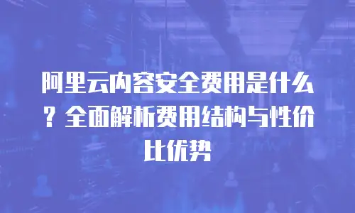 阿里云内容安全费用是什么？全面解析费用结构与性价比优势