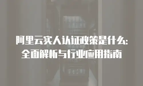 阿里云实人认证政策是什么：全面解析与行业应用指南