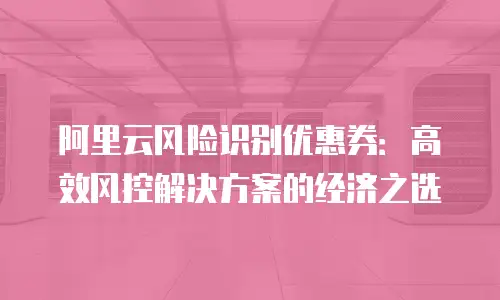 阿里云风险识别优惠券：高效风控解决方案的经济之选