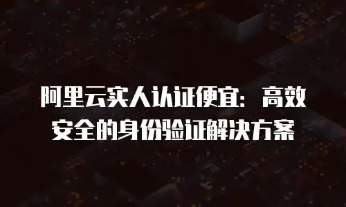 阿里云实人认证便宜：高效安全的身份验证解决方案
