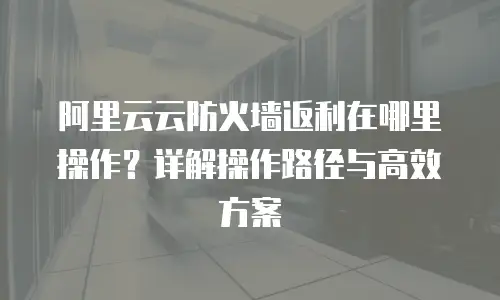 阿里云云防火墙返利在哪里操作？详解操作路径与高效方案