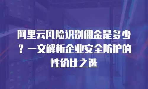 阿里云风险识别佣金是多少？一文解析企业安全防护的性价比之选