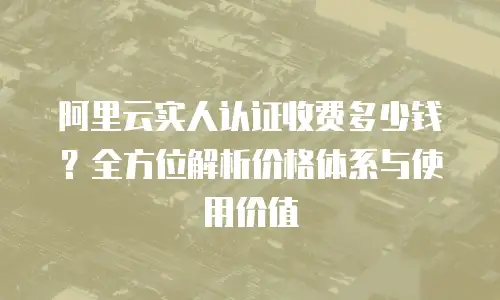 阿里云实人认证收费多少钱？全方位解析价格体系与使用价值