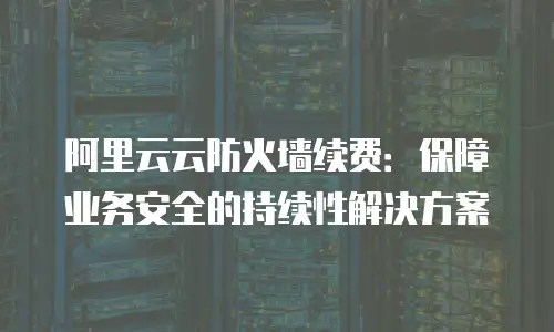 阿里云云防火墙续费：保障业务安全的持续性解决方案