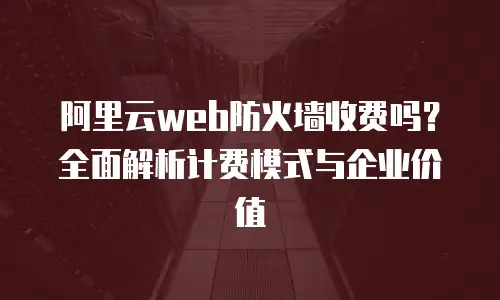 阿里云web防火墙收费吗？全面解析计费模式与企业价值