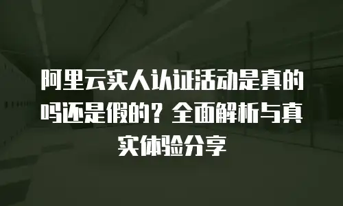 阿里云实人认证活动是真的吗还是假的？全面解析与真实体验分享