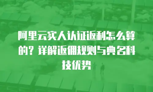 阿里云实人认证返利怎么算的？详解返佣规则与典名科技优势