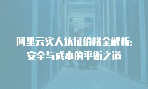 阿里云实人认证价格全解析：安全与成本的平衡之道