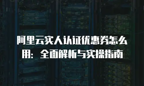 阿里云实人认证优惠券怎么用：全面解析与实操指南