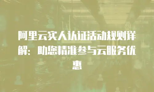 阿里云实人认证活动规则详解：助您精准参与云服务优惠