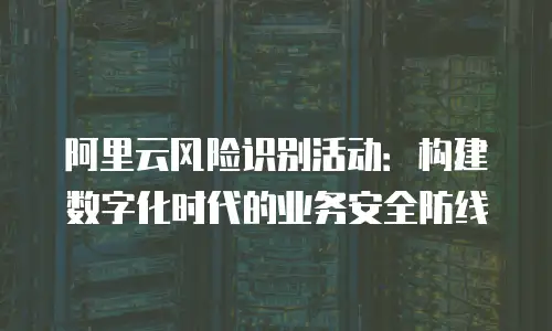 阿里云风险识别活动：构建数字化时代的业务安全防线