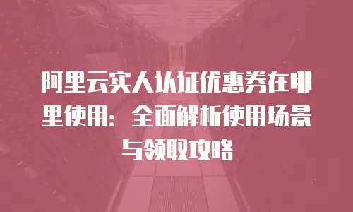 阿里云实人认证优惠券在哪里使用：全面解析使用场景与领取攻略