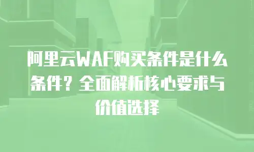 阿里云WAF购买条件是什么条件？全面解析核心要求与价值选择