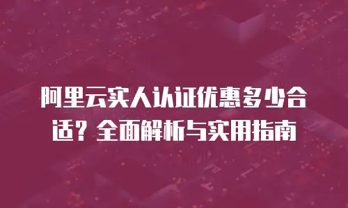 阿里云实人认证优惠多少合适？全面解析与实用指南