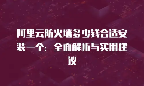 阿里云防火墙多少钱合适安装一个：全面解析与实用建议