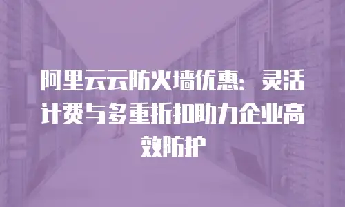 阿里云云防火墙优惠：灵活计费与多重折扣助力企业高效防护