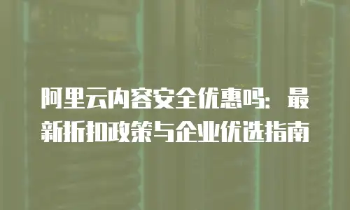 阿里云内容安全优惠吗：最新折扣政策与企业优选指南