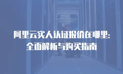 阿里云实人认证报价在哪里：全面解析与购买指南