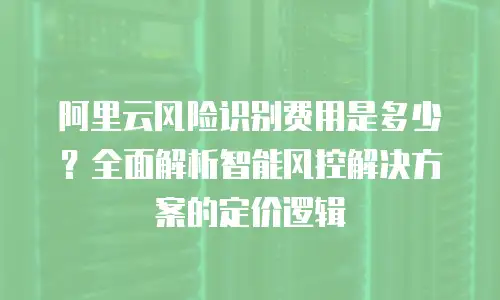 阿里云风险识别费用是多少？全面解析智能风控解决方案的定价逻辑