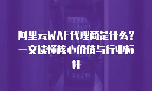 阿里云WAF代理商是什么？一文读懂核心价值与行业标杆