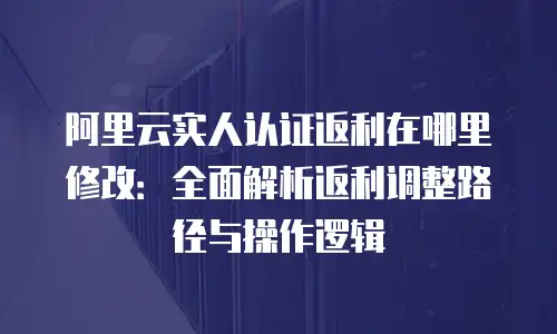 阿里云实人认证返利在哪里修改：全面解析返利调整路径与操作逻辑
