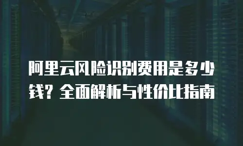 阿里云风险识别费用是多少钱？全面解析与性价比指南