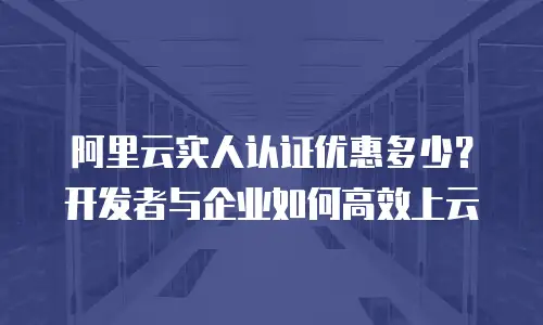 阿里云实人认证优惠多少？开发者与企业如何高效上云