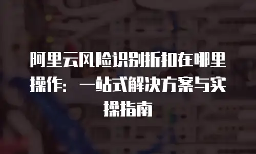 阿里云风险识别折扣在哪里操作：一站式解决方案与实操指南