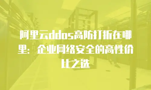 阿里云ddos高防打折在哪里：企业网络安全的高性价比之选