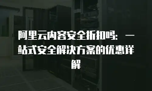 阿里云内容安全折扣吗：一站式安全解决方案的优惠详解