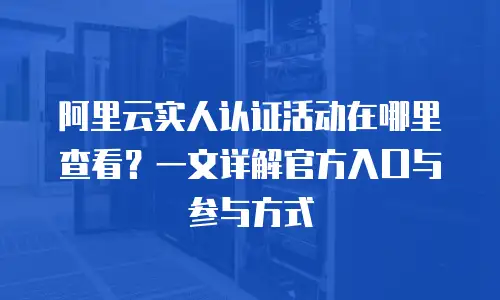 阿里云实人认证活动在哪里查看？一文详解官方入口与参与方式