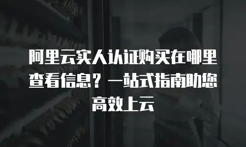 阿里云实人认证购买在哪里查看信息？一站式指南助您高效上云