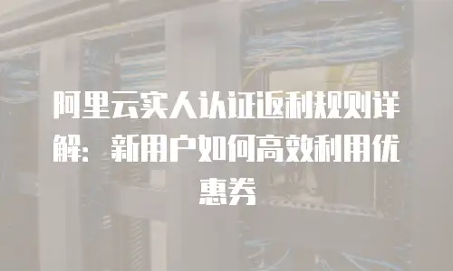 阿里云实人认证返利规则详解：新用户如何高效利用优惠券