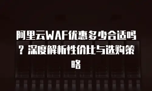 阿里云WAF优惠多少合适吗？深度解析性价比与选购策略