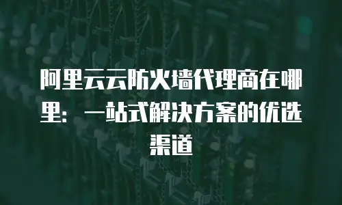 阿里云云防火墙代理商在哪里：一站式解决方案的优选渠道