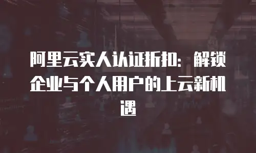 阿里云实人认证折扣：解锁企业与个人用户的上云新机遇