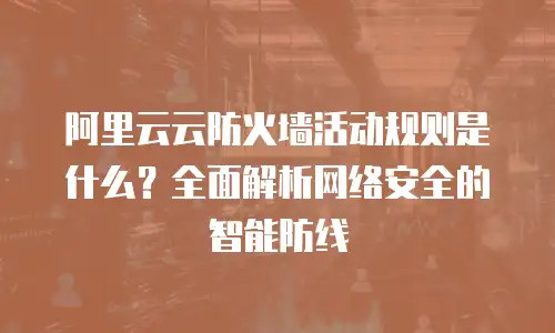 阿里云云防火墙活动规则是什么？全面解析网络安全的智能防线