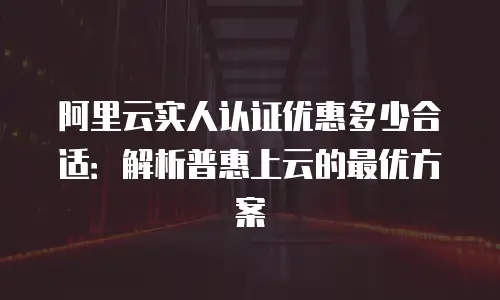 阿里云实人认证优惠多少合适：解析普惠上云的最优方案