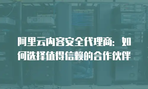 阿里云内容安全代理商：如何选择值得信赖的合作伙伴
